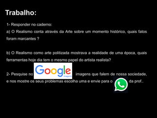 Trabalho:
1- Responder no caderno:
a) O Realismo conta através da Arte sobre um momento histórico, quais fatos
foram marcantes ?
b) O Realismo como arte politizada mostrava a realidade de uma época, quais
ferramentas hoje dia tem o mesmo papel do artista realista?
2- Pesquise no GoAAAAAAogle imags imagens que falem de nossa sociedade,
e nos mostre os seus problemas escolha uma e envie para o WhDDD da prof..
 