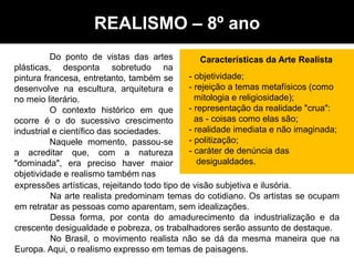 Do ponto de vistas das artes
plásticas, desponta sobretudo na
pintura francesa, entretanto, também se
desenvolve na escultura, arquitetura e
no meio literário.
O contexto histórico em que
ocorre é o do sucessivo crescimento
industrial e científico das sociedades.
Naquele momento, passou-se
a acreditar que, com a natureza
"dominada", era preciso haver maior
objetividade e realismo também nas
Características da Arte Realista
- objetividade;
- rejeição a temas metafísicos (como
mitologia e religiosidade);
- representação da realidade "crua":
as - coisas como elas são;
- realidade imediata e não imaginada;
- politização;
- caráter de denúncia das
desigualdades.
expressões artísticas, rejeitando todo tipo de visão subjetiva e ilusória.
Na arte realista predominam temas do cotidiano. Os artistas se ocupam
em retratar as pessoas como aparentam, sem idealizações.
Dessa forma, por conta do amadurecimento da industrialização e da
crescente desigualdade e pobreza, os trabalhadores serão assunto de destaque.
No Brasil, o movimento realista não se dá da mesma maneira que na
Europa. Aqui, o realismo expresso em temas de paisagens.
REALISMO – 8º ano
 
