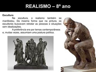 Realismo - Artes – 8º ano
Escultura
Na escultura, o realismo também se
manifestou. Da mesma forma que na pintura, os
escultores buscavam retratar as pessoas e situações
sem idealizações.
A preferência era por temas contemporâneos
e, muitas vezes, assumiam uma postura política.
REALISMO – 8º ano
 