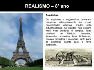 Arquitetura
Os arquitetos e engenheiros procuram
responder adequadamente às novas
necessidades urbanas, criadas pela
industrialização. As cidades não exigem
mais ricos palácios e templos. Elas
precisam de fábricas, estações,
ferroviárias, armazéns, lojas, bibliotecas,
escolas, hospitais e moradias, tanto para
os operários quanto para a nova
burguesia.
Realismo - Artes – 8º anoREALISMO – 8º ano
 