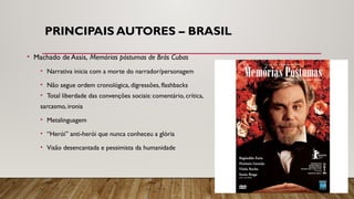 PRINCIPAIS AUTORES – BRASIL
• Machado de Assis, Memórias póstumas de Brás Cubas
• Narrativa inicia com a morte do narrador/personagem
• Não segue ordem cronológica, digressões, flashbacks
• Total liberdade das convenções sociais: comentário, crítica,
sarcasmo, ironia
• Metalinguagem
• “Herói” anti-herói que nunca conheceu a glória
• Visão desencantada e pessimista da humanidade
 