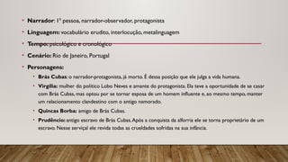 • Narrador: 1ª pessoa, narrador-observador, protagonista
• Linguagem: vocabulário erudito, interlocução, metalinguagem
• Tempo: psicológico e cronológico
• Cenário: Rio de Janeiro, Portugal
• Personagens:
• Brás Cubas: o narrador-protagonista, já morto. É dessa posição que ele julga a vida humana.
• Virgília: mulher do político Lobo Neves e amante do protagonista. Ela teve a oportunidade de se casar
com Brás Cubas, mas optou por se tornar esposa de um homem influente e, ao mesmo tempo, manter
um relacionamento clandestino com o antigo namorado.
• Quincas Borba: amigo de Brás Cubas.
• Prudêncio: antigo escravo de Brás Cubas.Após a conquista da alforria ele se torna proprietário de um
escravo. Nesse serviçal ele revida todas as crueldades sofridas na sua infância.
 