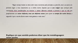 “Algum tempo hesitei se devia abrir estas memórias pelo princípio ou pelo fim, isto é, se poria em
primeiro lugar o meu nascimento ou a minha morte. Suposto que o uso vulgar seja co­
meçar pelo
nascimento, duas considerações me levaram a adotar diferente método: a primeira é que eu não sou
propriamente um autor defunto, mas um defunto autor, para quem a campa foi outro berço; o
segundo é que o escrito ficaria assim mais galante e mais novo.”
Explique em que sentido podemos dizer que há metalinguagem
nesse trecho.
 