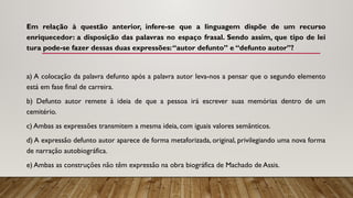 Em relação à questão anterior, infere-se que a linguagem dispõe de um recurso
enriquecedor: a disposição das palavras no espaço frasal. Sendo assim, que tipo de lei­
tura pode-se fazer dessas duas expressões:“autor defunto” e “defunto autor”?
a) A colocação da palavra defunto após a pa­
lavra autor leva-nos a pensar que o segundo elemento
está em fase final de carreira.
b) Defunto autor remete à ideia de que a pessoa irá escrever suas memórias dentro de um
cemitério.
c) Ambas as expressões transmitem a mes­
ma ideia, com iguais valores semânticos.
d) A expressão defunto autor aparece de forma metaforizada, original, privilegiando uma nova forma
de narração autobiográfica.
e) Ambas as construções não têm expressão na obra biográfica de Machado de Assis.
 