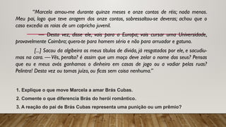 “Marcela amou-me durante quinze meses e onze contos de réis; nada menos.
Meu pai, logo que teve aragem dos onze contos, sobressaltou-se deveras; achou que o
caso excedia as raias de um capricho juvenil.
— Desta vez, disse ele, vais para a Europa; vais cursar uma Universidade,
provavelmente Coimbra; quero-te para homem sério e não para arruador e gatuno.
[...] Sacou da algibeira os meus títulos de dívida, já resgatados por ele, e sacudiu-
mos na cara. — Vês, peralta? é assim que um moço deve zelar o nome dos seus? Pensas
que eu e meus avós ganhamos o dinheiro em casas de jogo ou a vadiar pelas ruas?
Pelintra! Desta vez ou tomas juízo, ou ficas sem coisa nenhuma.”
1. Explique o que move Marcela a amar Brás Cubas.
2. Comente o que diferencia Brás do herói romântico.
3. A reação do pai de Brás Cubas representa uma punição ou um prêmio?
 