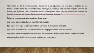 “Com efeito, um dia de manhã, estando a passear na chácara, pendurou-me uma ideia no trapézio que eu
tinha no cérebro. Uma vez pen­
durada, entrou a bracejar, a pernear, a fazer as mais arrojadas cabriolas de
volatim, que é possível crer. Eu deixei-me estar a contemplá-la. Súbito, deu um grande salto, estendeu os
braços e as pernas, até tomar a forma de um X: decifra-me ou devoro-te.”
Sobre o texto mostrado, pode-se dizer que:
a) o autor faz uma abordagem superficial da situação.
b) o autor preocupa-se com os detalhes, por meio de minuciosa descrição.
c) o autor dá relevância a outras circunstân­
cias, negligenciando o foco do assunto.
d) o autor não mostra preocupação com o discer­
nimento do leitor, pois apenas sugere situações.
­
e) contempla a si próprio, num ritual egocêntrico e narcisista.
 