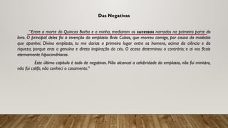 Das Negativas
“Entre a morte do Quincas Borba e a minha, mediaram os sucessos narrados na primeira parte do
livro. O principal deles foi a invenção do emplasto Brás Cubas, que morreu comigo, por causa da moléstia
que apanhei. Divino emplasto, tu me darias o primeiro lugar entre os homens, acima da ciência e da
riqueza, porque eras a genuína e direta inspiração do céu. O acaso determinou o contrário; e ai vos ficais
eternamente hipocondríacos.
Este último capítulo é todo de negativas. Não alcancei a celebridade do emplasto, não fui ministro,
não fui califa, não conheci o casamento.”
 