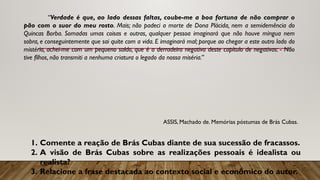 “Verdade é que, ao lado dessas faltas, coube-me a boa fortuna de não comprar o
pão com o suor do meu rosto. Mais; não padeci a morte de Dona Plácida, nem a semidemência do
Quincas Borba. Somadas umas coisas e outras, qualquer pessoa imaginará que não houve míngua nem
sobra, e conseguintemente que sai quite com a vida. E imaginará mal; porque ao chegar a este outro lado do
mistério, achei-me com um pequeno saldo, que é a derradeira negativa deste capítulo de negativas: - Não
tive filhos, não transmiti a nenhuma criatura o legado da nossa miséria.”
ASSIS, Machado de. Memórias póstumas de Brás Cubas.
1. Comente a reação de Brás Cubas diante de sua sucessão de fracassos.
2. A visão de Brás Cubas sobre as realizações pessoais é idealista ou
realista?
3. Relacione a frase destacada ao contexto social e econômico do autor.
 