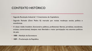 CONTEXTO HISTÓRICO
• Segunda Revolução Industrial > Crescimento do Capitalismo
• Segundo Reinado (Dom Pedro II): marcado por muitas mudanças sociais, política e
econômicas.
• A classe média brasileira (funcionário públicos, profissionais liberais, jornalistas, estudantes,
artistas, comerciantes) desejava mais liberdade e maior participação nos assuntos políticos
do país.
• 1888 – Abolição da Escravatura
• 1889 – Proclamação da República
 