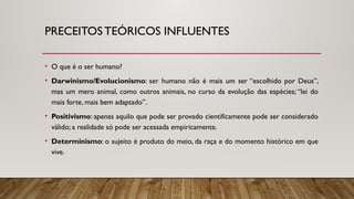 PRECEITOSTEÓRICOS INFLUENTES
• O que é o ser humano?
• Darwinismo/Evolucionismo: ser humano não é mais um ser “escolhido por Deus”,
mas um mero animal, como outros animais, no curso da evolução das espécies; “lei do
mais forte, mais bem adaptado”.
• Positivismo: apenas aquilo que pode ser provado cientificamente pode ser considerado
válido; a realidade só pode ser acessada empiricamente.
• Determinismo: o sujeito é produto do meio, da raça e do momento histórico em que
vive.
 