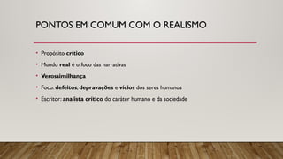 PONTOS EM COMUM COM O REALISMO
• Propósito crítico
• Mundo real é o foco das narrativas
• Verossimilhança
• Foco: defeitos, depravações e vícios dos seres humanos
• Escritor: analista crítico do caráter humano e da sociedade
 