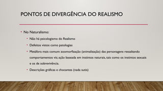 PONTOS DE DIVERGÊNCIA DO REALISMO
• No Naturalismo:
• Não há psicologismo do Realismo
• Defeitos vistos como patologias
• Metáfora mais comum: zoomorfização (animalização) das personagens ressaltando
comportamentos vis; ação baseada em instintos naturais, tais como os instintos sexuais
e os de sobrevivência.
• Descrições gráficas e chocantes (nada sutis)
 