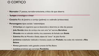 O CORTIÇO
• Narrador: 3ª pessoa, narrador-onisciente, crítico do que observa
• Tempo: cronológico e linear
• Cenário: Rio de Janeiro; o cortiço (pobres) e o sobrado (aristocratas)
• Personagens: tipos sociais / estereótipos
• O Cortiço: um organismo que se desenvolve e determina as vidas das pessoas
• João Romão: dono do cortiço, vive com uma “ex”-escrava, Bertoleza
• Miranda: vive no sobrado vizinho, rico, casamento de fachada com Estela
• Zulmira: filha de Miranda e Estela, objeto do “amor” de João Romão
• Jerônimo: trabalhador dedicado e honesto, casado com Piedade, mas acaba não resistindo a Rita
Baiana
• Firmo: galanteador, vadio, gastador, amante de Rita Baiana
• Leonice: prostituta que corrompe Pombinha
 