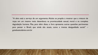 “A obra está a serviço de um argumento. Aluísio se propõe a mostrar que a mistura de
raças em um mesmo meio desemboca na promiscuidade sexual, moral e na completa
degradação humana. Mas, para além disso, o livro apresenta outras questões pertinentes
para pensar o Brasil, que ainda são atuais, como a imensa desigualdade social.” –
guiadoestudante.com.br
 
