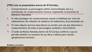 (ITA) Leia as proposições acerca de O Cortiço.
I. Constantemente, as personagens sofrem zoomorfização, isto é, a
animalização do comportamento humano, respeitando os preceitos da
literatura naturalista.
II. A visão patológica do comportamento sexual é trabalhada por meio do
rebaixamento das relações, do adultério, do lesbianismo, da prostituição etc.
III. O meio adquire enorme importância no enredo, uma vez que determina o
comportamento de todas as personagens, anulando o livre-arbítrio.
IV. O estilo de Aluísio Azevedo, dentro de O Cortiço, confirma o que se
percebe também no conjunto de sua obra: o talento para retratar
agrupamentos humanos.
Está(ão) correta(s):
 