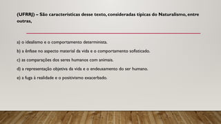 (UFRRJ) – São características desse texto, consideradas típicas do Naturalismo, entre
outras,
a) o idealismo e o comportamento determinista.
b) a ênfase no aspecto material da vida e o comportamento sofisticado.
c) as comparações dos seres humanos com animais.
d) a representação objetiva da vida e o endeusamento do ser humano.
e) a fuga à realidade e o positivismo exacerbado.
 