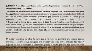 (UNIFESP) A questão a seguir baseia-se no seguinte fragmento do romance O cortiço (1890),
de Aluísio Azevedo (1857-1913):
“Fechou-se um entra-e-sai de marimbondos defronte daquelas cem casinhas ameaçadas pelo
fogo (a). Homens e mulheres corriam de cá para lá com os tarecos ao ombro, numa balbúrdia de doidos.[...]
Da casa do Barão saíam clamores apopléticos (b); ouviam-se os guinchos de Zulmira que se
espolinhava com um ataque. E começou a aparecer água. [...]
A Bruxa surgiu à janela da sua casa, como à boca de uma fornalha acesa (c). Estava horrível;
nunca fora tão bruxa. [...] a sua crina preta, desgrenhada, escorrida e abundante como as das éguas selvagens,
dava-lhe um caráter fantástico de fúria saída do inferno. [...] Ia atirar-se cá para fora, quando se ouviu
estalar o madeiramento da casa incendiada (d), que abateu rapidamente, sepultando a louca num
montão de brasas.”
O caráter naturalista da obra faz com que o narrador se posicione em terceira pessoa,
onisciente e onipresente, preocupado em oferecer uma visão crítico-analítica dos fatos. A
sugestão de que o narrador é testemunha pessoal e muito próxima dos acontecimentos
narrados aparece de modo mais direto e explícito em:
 