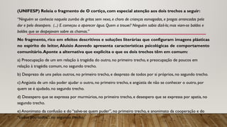 (UNIFESP) Releia o fragmento de O cortiço, com especial atenção aos dois trechos a seguir:
“Ninguém se conhecia naquela zumba de gritos sem nexo, e choro de crianças esmagadas, e pragas arrancadas pela
dor e pelo desespero. (...) E começou a aparecer água. Quem a trouxe? Ninguém sabia dizê-lo; mas viam-se baldes e
baldes que se despejavam sobre as chamas.”
No fragmento, rico em efeitos descritivos e soluções literárias que configuram imagens plásticas
no espírito do leitor, Aluísio Azevedo apresenta características psicológicas de comportamento
comunitário.Aponte a alternativa que explicita o que os dois trechos têm em comum:
a) Preocupação de um em relação à tragédia do outro, no primeiro trecho, e preocupação de poucos em
relação à tragédia comum, no segundo trecho.
b) Desprezo de uns pelos outros, no primeiro trecho, e desprezo de todos por si próprios, no segundo trecho.
c) Angústia de um não poder ajudar o outro, no primeiro trecho, e angústia de não se conhecer o outro, por
quem se é ajudado, no segundo trecho.
d) Desespero que se expressa por murmúrios, no primeiro trecho, e desespero que se expressa por apatia, no
segundo trecho.
e) Anonimato da confusão e do “salve-se quem puder”, no primeiro trecho, e anonimato da cooperação e do
“todos por todos”, no segundo trecho.
 