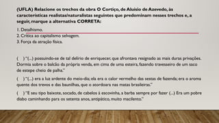 (UFLA) Relacione os trechos da obra O Cortiço, de Aluísio de Azevedo, às
características realistas/naturalistas seguintes que predominam nesses trechos e, a
seguir, marque a alternativa CORRETA:
1. Detalhismo.
2. Crítica ao capitalismo selvagem.
3. Força da atração física.
( ) “(...) possuindo-se de tal delírio de enriquecer, que afrontava resignado as mais duras privações.
Dormia sobre o balcão da própria venda, em cima de uma esteira, fazendo travesseiro de um saco
de estepe cheio de palha.”
( ) “(...) era a luz ardente do meio-dia; ela era o calor vermelho das sestas de fazenda; era o aroma
quente dos trevos e das baunilhas, que o atordoara nas matas brasileiras.”
( ) “E seu tipo baixote, socado, de cabelos à escovinha, a barba sempre por fazer (...) Era um pobre
diabo caminhando para os setenta anos, antipático, muito macilento.”
 
