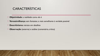 CARACTERÍSTICAS
• Objetividade: a realidade como ela é
• Verossimilhança: sem fantasias; o mais semelhante à verdade possível
• Descritivismo: retrato em detalhes
• Observação (externa) e análise (comentário, crítica)
 