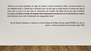 “Outrora uma novela romântica, em lugar de estudar o homem, inventava-o. Hoje o romance estuda-o na
sua realidade social. [...] Desde que se descobriu que a lei que rege os corpos brutos é a mesma que rege os
seres vivos [...] que a lei que rege os movimentos dos mundos não difere da lei que rege as paixões
humanas, o romance, em lugar de imaginar, tinha simplesmente de observar. [...] A arte tornou-se o estudo
dos fenômenos vivos e não a idealização das imaginações inatas.”
Eça de Queirós. Idealismo e realismo. In: Cartas inéditas de Fradique Mendes. Apud: SIMÕES, J. G.: Eça de
Quirós – trechos escolhidos. Rio de Janeiro,Agir, 1968.
 