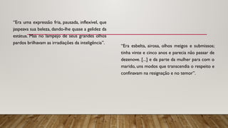 “Era uma expressão fria, pausada, inflexível, que
jaspeava sua beleza, dando-lhe quase a gelidez da
estátua. Mas no lampejo de seus grandes olhos
pardos brilhavam as irradiações da inteligência”.
“Era esbelta, airosa, olhos meigos e submissos;
tinha vinte e cinco anos e parecia não passar de
dezenove. [...] e da parte da mulher para com o
marido, uns modos que transcendia o respeito e
confinavam na resignação e no temor”.
 