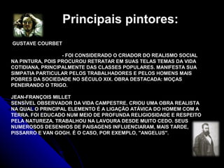 GUSTAVE COURBET
- FOI CONSIDERADO O CRIADOR DO REALISMO SOCIAL
NA PINTURA, POIS PROCUROU RETRATAR EM SUAS TELAS TEMAS DA VIDA
COTIDIANA, PRINCIPALMENTE DAS CLASSES POPULARES. MANIFESTA SUA
SIMPATIA PARTICULAR PELOS TRABALHADORES E PELOS HOMENS MAIS
POBRES DA SOCIEDADE NO SÉCULO XIX. OBRA DESTACADA: MOÇAS
PENEIRANDO O TRIGO.
JEAN-FRANÇOIS MILLET
SENSÍVEL OBSERVADOR DA VIDA CAMPESTRE, CRIOU UMA OBRA REALISTA
NA QUAL O PRINCIPAL ELEMENTO É A LIGAÇÃO ATÁVICA DO HOMEM COM A
TERRA. FOI EDUCADO NUM MEIO DE PROFUNDA RELIGIOSIDADE E RESPEITO
PELA NATUREZA. TRABALHOU NA LAVOURA DESDE MUITO CEDO. SEUS
NUMEROSOS DESENHOS DE PAISAGENS INFLUENCIARAM, MAIS TARDE,
PISSARRO E VAN GOGH. É O CASO, POR EXEMPLO, "ANGELUS".
Principais pintores:
 