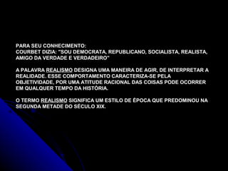 PARA SEU CONHECIMENTO:
COURBET DIZIA: "SOU DEMOCRATA, REPUBLICANO, SOCIALISTA, REALISTA,
AMIGO DA VERDADE E VERDADEIRO"
A PALAVRA REALISMO DESIGNA UMA MANEIRA DE AGIR, DE INTERPRETAR A
REALIDADE. ESSE COMPORTAMENTO CARACTERIZA-SE PELA
OBJETIVIDADE, POR UMA ATITUDE RACIONAL DAS COISAS PODE OCORRER
EM QUALQUER TEMPO DA HISTÓRIA.
O TERMO REALISMO SIGNIFICA UM ESTILO DE ÉPOCA QUE PREDOMINOU NA
SEGUNDA METADE DO SÉCULO XIX.
 