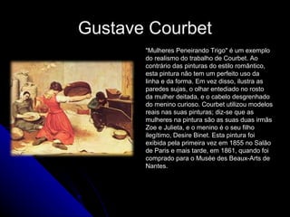 Gustave Courbet
"Mulheres Peneirando Trigo" é um exemplo
do realismo do trabalho de Courbet. Ao
contrário das pinturas do estilo romântico,
esta pintura não tem um perfeito uso da
linha e da forma. Em vez disso, ilustra as
paredes sujas, o olhar entediado no rosto
da mulher deitada, e o cabelo desgrenhado
do menino curioso. Courbet utilizou modelos
reais nas suas pinturas; diz-se que as
mulheres na pintura são as suas duas irmãs
Zoe e Julieta, e o menino é o seu filho
ilegítimo, Desire Binet. Esta pintura foi
exibida pela primeira vez em 1855 no Salão
de Paris e mais tarde, em 1861, quando foi
comprado para o Musée des Beaux-Arts de
Nantes.
 