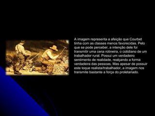 A imagem representa a afeição que Courbet
tinha com as classes menos favorecidas. Pelo
que se pode perceber, a intenção dele foi
transmitir uma cena rotineira, o cotidiano de um
trabalhador rural. Possui um verdadeiro
sentimento de realidade, realçando a forma
verdadeira das pessoas. Mas apesar de possuir
este toque realista/trabalhador, a imagem nos
transmite bastante a força do proletariado.
 