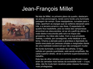 Jean-François MilletJean-François Millet
Na tela de Millet, no primeiro plano do quadro, destacam-
se as três personagens, tendo como fundo uma iluminada
paisagem de campo. Duas respigadoras, curvadas para o
chão, apanham as espigas que os ceifeiros deixaram para
trás, e a terceira amarra o seu feixe. O espectador do
quadro fica insatisfeito, pois os rostos das camponesas
encontram-se obscurecidos; só se vê o perfil da última. O
rosto desta é escurecido pelo sol e os traços são
grosseiros. As mãos são rudes. Com a sua pincelada
realista, o artista, por conseguinte, evita idealizar o seu
tema. Chama a atenção para a grandeza e dignidade da
tarefa executada por pessoas simples e resignadas diante
de uma realidade existencial que não conseguem mudar.
No fundo iluminado, o resultado da colheita. O trigo,
colhido em grande quantidade, está sendo empilhado. No
canto superior direito, vê-se o senhorio supervisionando o
trabalho.
Este tipo de olhar retratou com enorme significado o que
eram as camadas mais baixas da sociedade rural — o que,
aliás, não foi muito bem recebido pelas classes franceses
mais privilegiadas.
As Respigadoras (The Gleaners)
 
