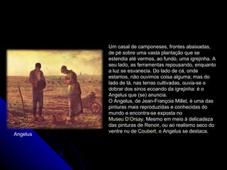 Um casal de camponeses, frontes abaixadas,
de pé sobre uma vasta plantação que se
estendia até vermos, ao fundo, uma igrejinha. A
seu lado, as ferramentas repousando, enquanto
a luz se esvanecia. Do lado de cá, onde
estamos, não ouvimos coisa alguma; mas do
lado de lá, nas terras cultivadas, ouvia-se o
dobrar dos sinos ecoando da igrejinha: é o
Angelus que (se) anuncia.
O Angelus, de Jean-François Millet, é uma das
pinturas mais reproduzidas e conhecidas do
mundo e encontra-se exposta no
Museu D’Orsay. Mesmo em meio à delicadeza
das pinturas de Renoir, ou ao realismo seco do
ventre nu de Coubert, o Angelus se destaca.
Angelus
 