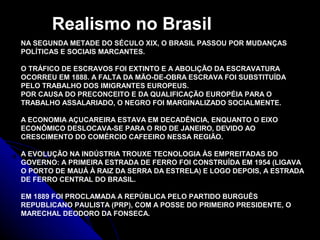 NA SEGUNDA METADE DO SÉCULO XIX, O BRASIL PASSOU POR MUDANÇAS
POLÍTICAS E SOCIAIS MARCANTES.
O TRÁFICO DE ESCRAVOS FOI EXTINTO E A ABOLIÇÃO DA ESCRAVATURA
OCORREU EM 1888. A FALTA DA MÃO-DE-OBRA ESCRAVA FOI SUBSTITUÍDA
PELO TRABALHO DOS IMIGRANTES EUROPEUS.
POR CAUSA DO PRECONCEITO E DA QUALIFICAÇÃO EUROPÉIA PARA O
TRABALHO ASSALARIADO, O NEGRO FOI MARGINALIZADO SOCIALMENTE.
A ECONOMIA AÇUCAREIRA ESTAVA EM DECADÊNCIA, ENQUANTO O EIXO
ECONÔMICO DESLOCAVA-SE PARA O RIO DE JANEIRO, DEVIDO AO
CRESCIMENTO DO COMÉRCIO CAFEEIRO NESSA REGIÃO.
A EVOLUÇÃO NA INDÚSTRIA TROUXE TECNOLOGIA ÀS EMPREITADAS DO
GOVERNO: A PRIMEIRA ESTRADA DE FERRO FOI CONSTRUÍDA EM 1954 (LIGAVA
O PORTO DE MAUÁ À RAIZ DA SERRA DA ESTRELA) E LOGO DEPOIS, A ESTRADA
DE FERRO CENTRAL DO BRASIL.
EM 1889 FOI PROCLAMADA A REPÚBLICA PELO PARTIDO BURGUÊS
REPUBLICANO PAULISTA (PRP), COM A POSSE DO PRIMEIRO PRESIDENTE, O
MARECHAL DEODORO DA FONSECA.
Realismo no BrasilRealismo no Brasil
 