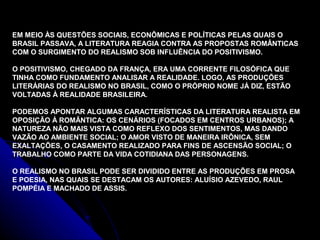 EM MEIO ÀS QUESTÕES SOCIAIS, ECONÔMICAS E POLÍTICAS PELAS QUAIS O
BRASIL PASSAVA, A LITERATURA REAGIA CONTRA AS PROPOSTAS ROMÂNTICAS
COM O SURGIMENTO DO REALISMO SOB INFLUÊNCIA DO POSITIVISMO.
O POSITIVISMO, CHEGADO DA FRANÇA, ERA UMA CORRENTE FILOSÓFICA QUE
TINHA COMO FUNDAMENTO ANALISAR A REALIDADE. LOGO, AS PRODUÇÕES
LITERÁRIAS DO REALISMO NO BRASIL, COMO O PRÓPRIO NOME JÁ DIZ, ESTÃO
VOLTADAS À REALIDADE BRASILEIRA.
PODEMOS APONTAR ALGUMAS CARACTERÍSTICAS DA LITERATURA REALISTA EM
OPOSIÇÃO À ROMÂNTICA: OS CENÁRIOS (FOCADOS EM CENTROS URBANOS); A
NATUREZA NÃO MAIS VISTA COMO REFLEXO DOS SENTIMENTOS, MAS DANDO
VAZÃO AO AMBIENTE SOCIAL; O AMOR VISTO DE MANEIRA IRÔNICA, SEM
EXALTAÇÕES, O CASAMENTO REALIZADO PARA FINS DE ASCENSÃO SOCIAL; O
TRABALHO COMO PARTE DA VIDA COTIDIANA DAS PERSONAGENS.
O REALISMO NO BRASIL PODE SER DIVIDIDO ENTRE AS PRODUÇÕES EM PROSA
E POESIA, NAS QUAIS SE DESTACAM OS AUTORES: ALUÍSIO AZEVEDO, RAUL
POMPÉIA E MACHADO DE ASSIS.
 