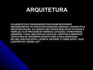 OS ARQUITETOS E ENGENHEIROS PROCURAM RESPONDER
ADEQUADAMENTE ÀS NOVAS NECESSIDADES URBANAS, CRIADAS PELA
INDUSTRIALIZAÇÃO. AS CIDADES NÃO EXIGEM MAIS RICOS PALÁCIOS E
TEMPLOS. ELAS PRECISAM DE FÁBRICAS, ESTAÇÕES, FERROVIÁRIAS,
ARMAZÉNS, LOJAS, BIBLIOTECAS, ESCOLAS, HOSPITAIS E MORADIAS,
TANTO PARA OS OPERÁRIOS QUANTO PARA A NOVA BURGUESIA.
EM 1889, GUSTAVO EIFFEL LEVANTA, EM PARIS, A TORRE EIFFEL, HOJE
LOGOTIPO DA "CIDADE LUZ".
ARQUITETURA
 