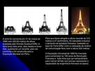 A torre foi concluída em 31 de março de
1889 com 300,65 metros de altura
projetada pelo francês Gustave Eiffel. A
obra levou dois anos, dois meses e cinco
dias, quebrando um recorde, para ser
concluída e foi construída para a
Exposição Mundial em Paris.
Para que fosse atingida a altura recorde de 312
metros e 27 centímetros, foi calculado inclusive
o tamanho da bandeira francesa, hasteada no
topo da Torre Eiffel. Com a colocação de antena
de comunicação ficou com a altura 324 metros.
A Exposição Universal de 1889 foi marcada
para comemorar os 100 anos da Revolução
Francesa e tudo tinha que ser extraordinário
para marcar tal fato com pompa representar a
capacidade da engenharia francesa na época.
.
 