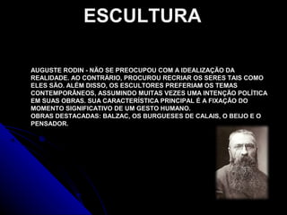 AUGUSTE RODIN - NÃO SE PREOCUPOU COM A IDEALIZAÇÃO DA
REALIDADE. AO CONTRÁRIO, PROCUROU RECRIAR OS SERES TAIS COMO
ELES SÃO. ALÉM DISSO, OS ESCULTORES PREFERIAM OS TEMAS
CONTEMPORÂNEOS, ASSUMINDO MUITAS VEZES UMA INTENÇÃO POLÍTICA
EM SUAS OBRAS. SUA CARACTERÍSTICA PRINCIPAL É A FIXAÇÃO DO
MOMENTO SIGNIFICATIVO DE UM GESTO HUMANO.
OBRAS DESTACADAS: BALZAC, OS BURGUESES DE CALAIS, O BEIJO E O
PENSADOR.
ESCULTURA
 