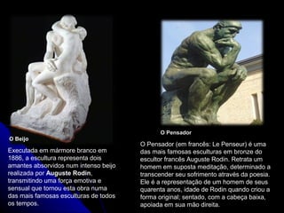 O Beijo
O Pensador
Executada em mármore branco em
1886, a escultura representa dois
amantes absorvidos num intenso beijo
realizada por Auguste Rodin,
transmitindo uma força emotiva e
sensual que tornou esta obra numa
das mais famosas esculturas de todos
os tempos.
O Pensador (em francês: Le Penseur) é uma
das mais famosas esculturas em bronze do
escultor francês Auguste Rodin. Retrata um
homem em suposta meditação, determinado a
transcender seu sofrimento através da poesia.
Ele é a representação de um homem de seus
quarenta anos, idade de Rodin quando criou a
forma original; sentado, com a cabeça baixa,
apoiada em sua mão direita.
 