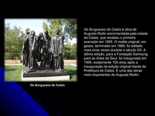 Os Burgueses de Calais
Os Burgueses de Calais é obra de
Augusto Rodin encomendada pela cidade
de Calais, que recebeu o primeiro
exemplar em 1895. O molde original, em
gesso, terminado em 1889, foi editado
mais onze vezes durante o século XX. A
última edição, para a Fundação Samsung
para as Artes de Seul, foi inaugurada em
1995, exatamente 100 anos após a
inauguração da edição original diante da
Prefeitura de Calais. É uma das obras
mais importantes de Auguste Rodin.
 