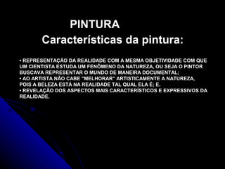 • REPRESENTAÇÃO DA REALIDADE COM A MESMA OBJETIVIDADE COM QUE
UM CIENTISTA ESTUDA UM FENÔMENO DA NATUREZA, OU SEJA O PINTOR
BUSCAVA REPRESENTAR O MUNDO DE MANEIRA DOCUMENTAL;
• AO ARTISTA NÃO CABE "MELHORAR" ARTISTICAMENTE A NATUREZA,
POIS A BELEZA ESTÁ NA REALIDADE TAL QUAL ELA É; E.
• REVELAÇÃO DOS ASPECTOS MAIS CARACTERÍSTICOS E EXPRESSIVOS DA
REALIDADE.
PINTURA
Características da pintura:
 