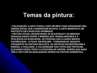 • POLITIZAÇÃO: A ARTE PASSA A SER UM MEIO PARA DENUNCIAR UMA
ORDEM SOCIAL QUE CONSIDERAM INJUSTA; A ARTE MANIFESTA UM
PROTESTO EM FAVOR DOS OPRIMIDOS.
• PINTURA SOCIAL DENUNCIANDO AS INJUSTIÇAS E AS IMENSAS
DESIGUALDADES ENTRE A MISÉRIA DOS TRABALHADORES E A
OPULÊNCIA DA BURGUESIA. AS PESSOAS DAS CLASSES MENOS
FAVORECIDAS - O POVO, EM RESUMO - TORNARAM-SE ASSUNTO
FREQÜENTE DA PINTURA REALISTA. OS ARTISTAS INCORPORAVAM A
RUDEZA, A FEALDADE, A VULGARIDADE DOS TIPOS QUE PINTAVAM,
ELEVANDO ESSES TIPOS À CATEGORIA DE HERÓIS. HERÓIS QUE NADA
TÊM A VER COM OS IDEALIZADOS HERÓIS DA PINTURA ROMÂNTICA.
Temas da pintura:
 