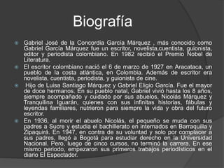 Biografía
 Gabriel José de la Concordia García Márquez , más conocido como
Gabriel García Márquez fue un escritor, novelista,cuentista, guionista,
editor y periodista colombiano. En 1982 recibió el Premio Nobel de
Literatura.
 El escritor colombiano nació el 6 de marzo de 1927 en Aracataca, un
pueblo de la costa atlántica, en Colombia. Además de escritor era
novelista, cuentista, periodista, y guionista de cine.
 Hijo de Luisa Santiago Márquez y Gabriel Eligio García. Fue el mayor
de doce hermanos. En su pueblo natal, Gabriel vivió hasta los 8 años,
siempre acompañado y cuidado por sus abuelos, Nicolás Márquez y
Tranquilina Iguarán, quienes con sus infinitas historias, fábulas y
leyendas familiares, nutrieron para siempre la vida y obra del futuro
escritor.
 En 1936, al morir el abuelo Nicolás, el pequeño se muda con sus
padres a Sucre y estudia el bachillerato en internados en Barraquilla y
Zipaquirá. En 1947, en contra de su voluntad y solo por complacer a
sus padres, llegó a Bogotá para estudiar derecho en la Universidad
Nacional. Pero, luego de cinco cursos, no terminó la carrera. En ese
mismo periodo, empezaron sus primeros trabajos periodísticos en el
diario El Espectador.
 