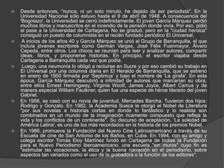  Desde entonces, "nunca, ni un solo minuto, he dejado de ser periodista". En la
Universidad Nacional sólo estuvo hasta el 9 de abril de 1948. A consecuencia del
'Bogotazo', la Universidad se cerró indefinidamente. El joven García Márquez perdió
muchos libros y manuscritos en el incendio de la pensión donde vivía. Por eso, pidió
el pase a la Universidad de Cartagena. No se graduó, pero en la "ciudad heroica"
consiguió un puesto de columnista en el recién fundado periódico El Universal.
 A inicios de los años 40 y García Márquez se unió al Grupo de Barranquilla, el que
incluía jóvenes escritores como Germán Vargas, José Félix Fuenmayor, Álvaro
Cepeda, entre otros. Los chicos se reunían para leer y analizar autores, compartir
ideas, libros, y proponerse historias. En principio, el escritor viajaba desde
Cartagena a Barranquilla cada vez que podía.
 Luego, una neumonía lo obligó a recluirse en Sucre y por eso cambió su trabajo en
El Universal por una columna diaria en El Heraldo de Barranquilla, que se estrenó
en enero de 1950 firmada por 'Septimus' y bajo el nombre de 'La girafa'. En esta
época, García Márquez descubrió a infinidad de autores que marcarían su obra,
entre ellos Ernest Hemingway, Virginia Woolf, James Joyce, Albert Camus y de
manera especial William Faulkner, quien fue una especie de héroe literario del joven
Gabriel.
 En 1958, se casó con su novia de juventud, Mercedes Barcha. Tuvieron dos hijos:
Rodrigo y Gonzalo. En 1982, la Academia Sueca le otorgó el Nobel de Literatura
"por sus novelas e historias cortas en donde lo fantástico y lo realista son
combinados en un mundo de la imaginación ricamente compuesto que refleja la
vida y los conflictos de un continente". Su discurso de aceptación, 'La soledad de
América Latina', es uno de los más recordados en la historia de los premios Nobel.
 En 1986, promueve la Fundación del Nuevo Cine Latinoamericano a través de su
Escuela de cine de San Antonio de los Baños, en Cuba. En 1994, con su amigo y
colega escritor Tomás Eloy Martínez fundó en Cartagena de Indias la Fundación
para el Nuevo Periodismo Iberoamericano, una escuela "sin muros" cuyo fin es
"estimular las vocaciones, la ética y la buena narración en el periodismo, sobre
aspectos tan variados como el uso de la grabadora o la función de los editores".
 