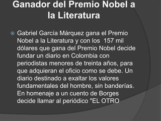 Ganador del Premio Nobel a
la Literatura
 Gabriel García Márquez gana el Premio
Nobel a la Literatura y con los 157 mil
dólares que gana del Premio Nobel decide
fundar un diario en Colombia con
periodistas menores de treinta años, para
que adquieran el oficio como se debe. Un
diario destinado a exaltar los valores
fundamentales del hombre, sin banderías.
En homenaje a un cuento de Borges
decide llamar al periódico "EL OTRO
 