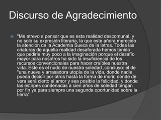 Discurso de Agradecimiento
 "Me atrevo a pensar que es esta realidad descomunal, y
no solo su expresión literaria, la que este añora merecido
la atención de la Academia Sueca de la letras. Todas las
criaturas de aquella realidad desaforada hemos tenido
que pedirle muy poco a la imaginación porque el desafío
mayor para nosotros ha sido la insuficiencia de los
recursos convencionales para hacer creíbles nuestra
vida. Este es el nudo de nuestra soledad ,concluyo: el de
"una nueva y arrasadora utopía de la vida, donde nadie
pueda decidir por otros hasta la forma de morir, donde de
vera será cierto el amor y sea posible la felicidad, y donde
las estirpes condenadas a cien años de soledad tengan
por fin ya para siempre una segunda oportunidad sobre la
tierra"
 