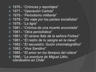  1976.- “Crónicas y reportajes”
 1977.- “Operación Carlota”
 1978.- “Periodismo militante”
 1978.- “De viaje por los países socialistas”
 1978.- “La tigra”
 1981.- “Crónica de una muerte anunciada”
 1981.- “Obra periodística”
 1981.- “El verano feliz de la señora Forbes”
 1981.- “El rastro de tu sangre en la nieve”
 1982.- “El secuestro: Guión cinematográfico”
 1982.- “Viva Sandino”
 1985.- “El amor en los tiempos del cólera”
 1986.- “La aventura de Miguel Littín,
clandestino en Chile”
 