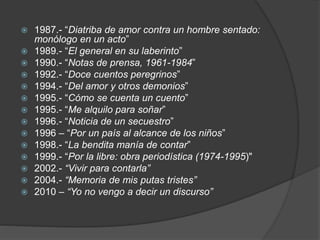  1987.- “Diatriba de amor contra un hombre sentado:
monólogo en un acto”
 1989.- “El general en su laberinto”
 1990.- “Notas de prensa, 1961-1984”
 1992.- “Doce cuentos peregrinos”
 1994.- “Del amor y otros demonios”
 1995.- “Cómo se cuenta un cuento”
 1995.- “Me alquilo para soñar”
 1996.- “Noticia de un secuestro”
 1996 – “Por un país al alcance de los niños”
 1998.- “La bendita manía de contar”
 1999.- “Por la libre: obra periodística (1974-1995)"
 2002.- “Vivir para contarla”
 2004.- “Memoria de mis putas tristes”
 2010 – “Yo no vengo a decir un discurso”
 