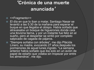 ‘Crónica de una muerte
anunciada’
 <<Fragmento>>
 El día en que lo iban a matar, Santiago Nasar se
levantó a las 5:30 de la mañana para esperar el
buque en que llegaba el obispo. Había soñado que
atravesaba un bosque de higuerones donde caía
una llovizna tierna, y por un instante fue feliz en el
sueño, pero al despertar se sintió por completo
salpicado de cagada de pájaros.
 “Siempre soñaba con árboles”, me dijo Plácida
Linero, su madre, evocando 27 años después los
pormenores de aquel lunes ingrato. “La semana
anterior había soñado que iba solo en un avión de
papel de estaño que volaba sin tropezar por entre
los almendros”, me dijo.
 