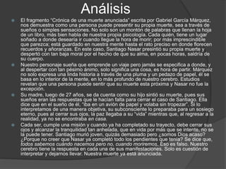 Análisis
 El fragmento “Crónica de una muerte anunciada” escrita por Gabriel García Márquez,
nos demuestra como una persona puede presentir su propia muerte, sea a través de
sueños o simples sensaciones. No solo son un montón de palabras que llenan la hoja
de un libro, más bien habla de nuestra propia psicología. Cada quién, tiene un lugar
soñado a donde desearía ir cuando llegue la hora de morir; por más imprescindible
que parezca; está guardado en nuestra mente hasta el rato preciso en donde florecen
recuerdos y añoranzas. En este caso, Santiago Nasar presintió su propia muerte y
despertó con tan baja moral por el hecho de que su alma, en pocas horas, saldría de
su cuerpo.
 Nuestro personaje sueña que emprende un viaje pero jamás se especifica a donde, y
al despertar con tan pésimo ánimo, solo significa una cosa, es hora de partir. Márquez
no solo expresa una linda historia a través de una pluma y un pedazo de papel, él se
basa en lo interior de la mente, en lo más profundo de nuestro cerebro. Estudios
revelan que una persona puede sentir que su muerte esta próxima y Nasar no fue la
excepción.
 Su madre, luego de 27 años, se da cuenta como su hijo sintió su muerte, pues sus
sueños eran las respuestas que le hacían falta para cerrar el caso de Santiago. Ella
dice que en el sueño de él, “iba en un avión de papel y volaba sin tropezar”. Si lo
interpretamos de una manera objetiva, su subconsciente lo preparaba para un sosiego
eterno, pues al cerrar sus ojos, la paz llegaba a su “vida” mientras que, al regresar a la
realidad, ya no se encontraba en casa.
 Cada ser, cumple una misión y cuando ya ha completado su trayecto, debe cerrar sus
ojos y alcanzar la tranquilidad tan anhelada, que en vida por más que se intente, no se
la puede tener. Santiago murió joven, quizás demasiado pero ¿somos Dios acaso?
¿Porque no creer que Nasar ya completó todo los pendientes que tenía? Se dice que,
todos sabemos cuándo nacemos pero no, cuando moriremos. Eso es falso. Nuestro
cerebro tiene la respuesta en cada una de sus manifestaciones. Solo es cuestión de
interpretar y dejarnos llevar. Nuestra muerte ya está anunciada.
 