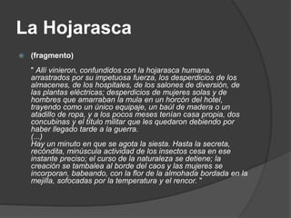 La Hojarasca
 (fragmento)
" Allí vinieron, confundidos con la hojarasca humana,
arrastrados por su impetuosa fuerza, los desperdicios de los
almacenes, de los hospitales, de los salones de diversión, de
las plantas eléctricas; desperdicios de mujeres solas y de
hombres que amarraban la mula en un horcón del hotel,
trayendo como un único equipaje, un baúl de madera o un
atadillo de ropa, y a los pocos meses tenían casa propia, dos
concubinas y el título militar que les quedaron debiendo por
haber llegado tarde a la guerra.
(...)
Hay un minuto en que se agota la siesta. Hasta la secreta,
recóndita, minúscula actividad de los insectos cesa en ese
instante preciso; el curso de la naturaleza se detiene; la
creación se tambalea al borde del caos y las mujeres se
incorporan, babeando, con la flor de la almohada bordada en la
mejilla, sofocadas por la temperatura y el rencor. "
 